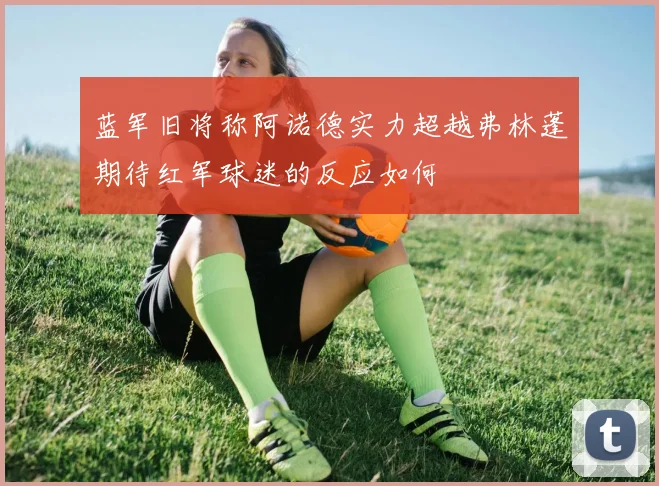 蓝军旧将称阿诺德实力超越弗林蓬期待红军球迷的反应如何