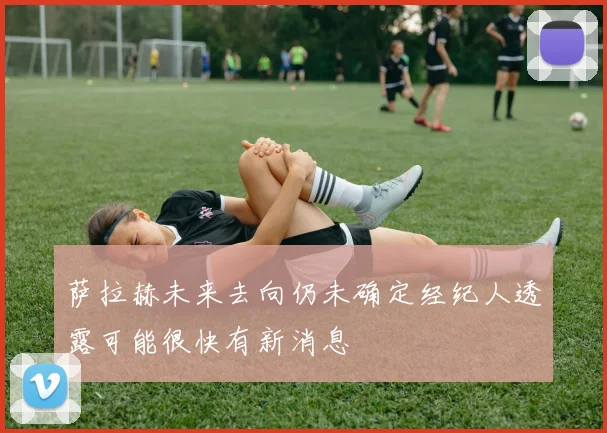 萨拉赫未来去向仍未确定经纪人透露可能很快有新消息