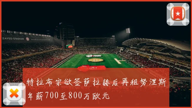 特拉布宗欲签萨拉赫后再租努涅斯年薪700至800万欧元