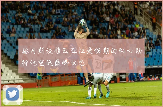 赫内斯谈穆西亚拉受伤期的耐心期待他重返巅峰状态