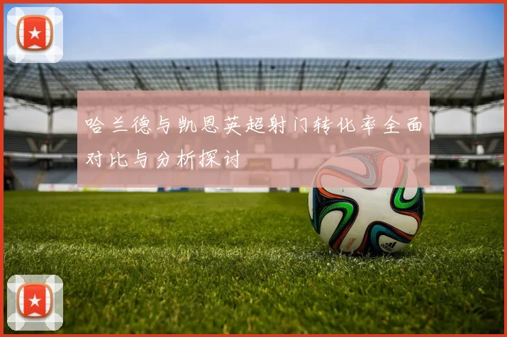 哈兰德与凯恩英超射门转化率全面对比与分析探讨