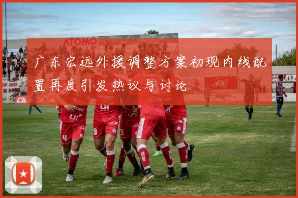 广东宏远外援调整方案初现内线配置再度引发热议与讨论