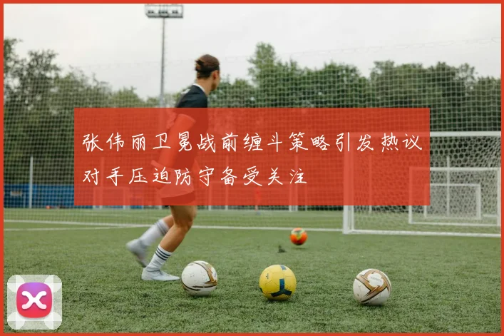 张伟丽卫冕战前缠斗策略引发热议对手压迫防守备受关注